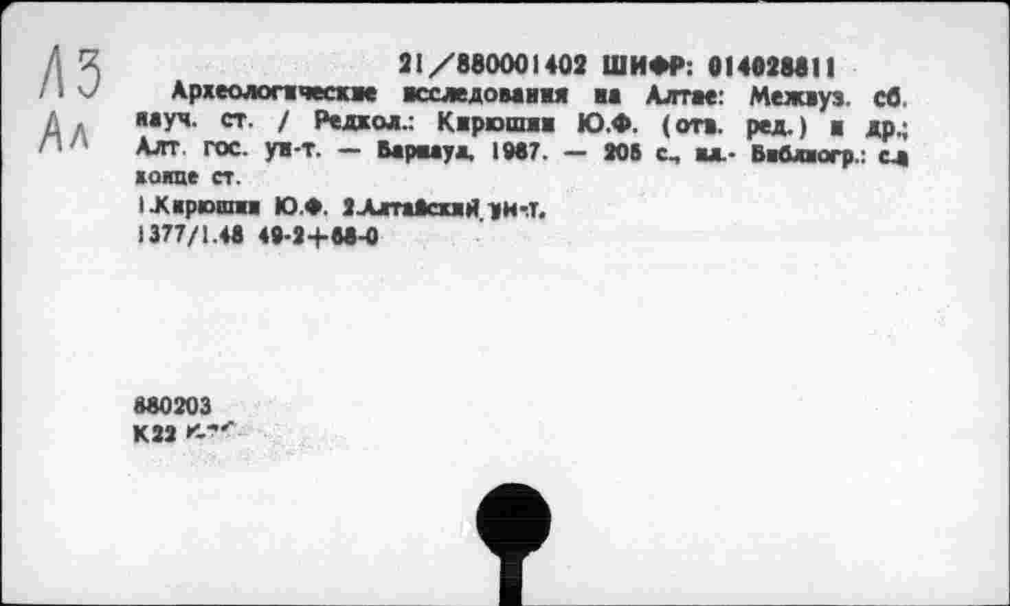 ﻿21/880001402 ШИФР: 014828811
Археологические исследования на Алтае: Межиуз. св. яауч. ст. / Редкол.: Кирюшин Ю.Ф. (отв. ред.) и др.; Алт. гос. ун-т. — Барнаул, 1987. — 206 с, ил.- Виблиогр.: сд хоипе ст.
I .Кирюши Ю.Ф. 2.Алта*схлй уи-.т.
1377/1.48 48-2+88-0
880203 К22